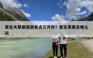 蒙古大草原旅游景点三月份？蒙古草原去哪儿玩