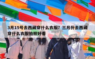 3月15号去西藏穿什么衣服？三月份去西藏穿什么衣服拍照好看