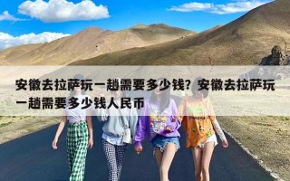 安徽去拉萨玩一趟需要多少钱？安徽去拉萨玩一趟需要多少钱人民币
