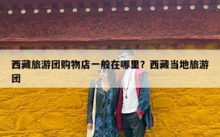 西藏旅游团购物店一般在哪里？西藏当地旅游团