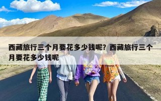 西藏旅行三个月要花多少钱呢？西藏旅行三个月要花多少钱呢