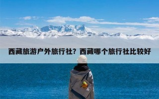 西藏旅游户外旅行社？西藏哪个旅行社比较好