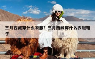 三月西藏穿什么衣服？三月西藏穿什么衣服鞋子