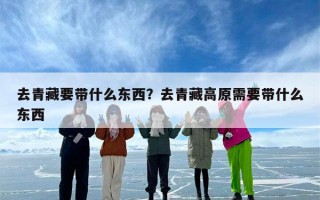 去青藏要带什么东西？去青藏高原需要带什么东西