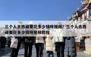 三个人去西藏要花多少钱呀视频？三个人去西藏要花多少钱呀视频教程