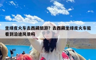 坐绿皮火车去西藏旅游？去西藏坐绿皮火车能看到沿途风景吗