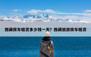 西藏房车租赁多少钱一天？西藏旅游房车租赁