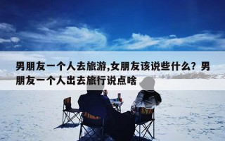 男朋友一个人去旅游,女朋友该说些什么？男朋友一个人出去旅行说点啥