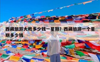 西藏旅游大概多少钱一星期？西藏旅游一个星期多少钱
