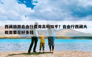 西藏旅游自由行费用高吗知乎？自由行西藏大概需要花好多钱