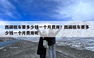 西藏租车要多少钱一个月费用？西藏租车要多少钱一个月费用呢