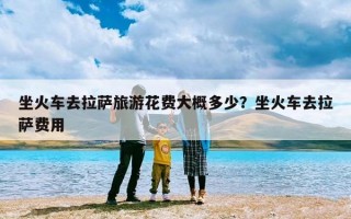 坐火车去拉萨旅游花费大概多少？坐火车去拉萨费用