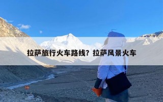 拉萨旅行火车路线？拉萨风景火车