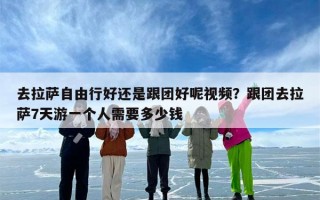 去拉萨自由行好还是跟团好呢视频？跟团去拉萨7天游一个人需要多少钱