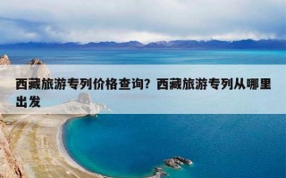 西藏旅游专列价格查询？西藏旅游专列从哪里出发