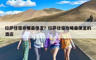 拉萨住宿攻略最便宜？拉萨住宿攻略最便宜的酒店