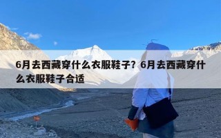 6月去西藏穿什么衣服鞋子？6月去西藏穿什么衣服鞋子合适