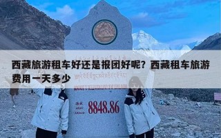 西藏旅游租车好还是报团好呢？西藏租车旅游费用一天多少
