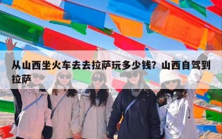 从山西坐火车去去拉萨玩多少钱？山西自驾到拉萨