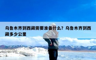乌鲁木齐到西藏需要准备什么？乌鲁木齐到西藏多少公里