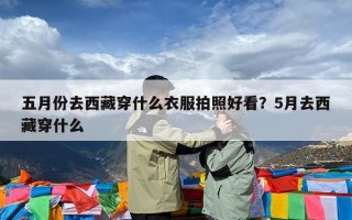 五月份去西藏穿什么衣服拍照好看？5月去西藏穿什么