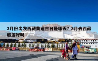 3月份出发西藏黄道吉日是哪天？3月去西藏旅游好吗