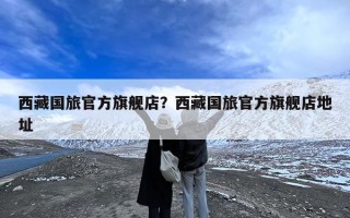 西藏国旅官方旗舰店？西藏国旅官方旗舰店地址