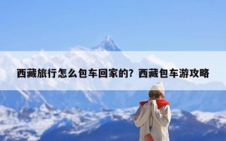 西藏旅行怎么包车回家的？西藏包车游攻略
