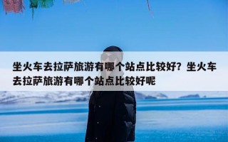 坐火车去拉萨旅游有哪个站点比较好？坐火车去拉萨旅游有哪个站点比较好呢