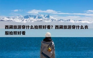 西藏旅游穿什么拍照好看？西藏旅游穿什么衣服拍照好看