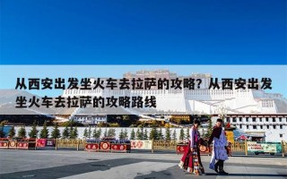 从西安出发坐火车去拉萨的攻略？从西安出发坐火车去拉萨的攻略路线