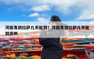 河南发到拉萨几天能到？河南发到拉萨几天能到货啊