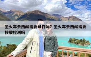 坐火车去西藏需要证件吗？坐火车去西藏需要核酸检测吗