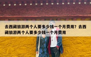 去西藏旅游两个人要多少钱一个月费用？去西藏旅游两个人要多少钱一个月费用