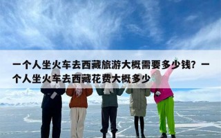 一个人坐火车去西藏旅游大概需要多少钱？一个人坐火车去西藏花费大概多少