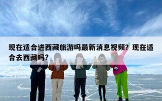 现在适合进西藏旅游吗最新消息视频？现在适合去西藏吗?