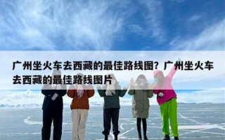 广州坐火车去西藏的最佳路线图？广州坐火车去西藏的最佳路线图片