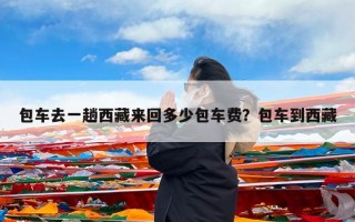 包车去一趟西藏来回多少包车费？包车到西藏