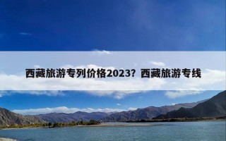 西藏旅游专列价格2023？西藏旅游专线
