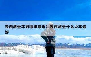 去西藏坐车到哪里最近？去西藏坐什么火车最好