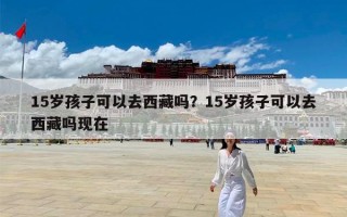 15岁孩子可以去西藏吗？15岁孩子可以去西藏吗现在