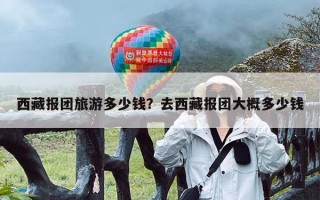 西藏报团旅游多少钱？去西藏报团大概多少钱