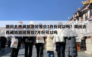 跟团去西藏旅游团报价7月份可以吗？跟团去西藏旅游团报价7月份可以吗