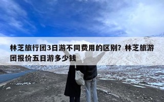 林芝旅行团3日游不同费用的区别？林芝旅游团报价五日游多少钱