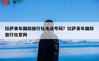 拉萨青年国际旅行社电话号码？拉萨青年国际旅行社官网