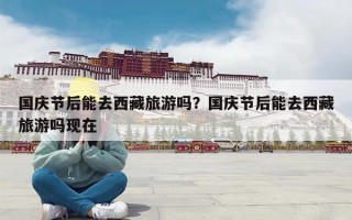 国庆节后能去西藏旅游吗？国庆节后能去西藏旅游吗现在