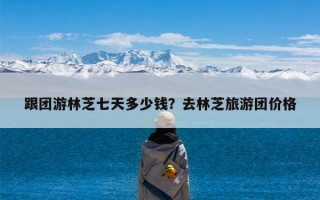 跟团游林芝七天多少钱？去林芝旅游团价格