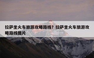 拉萨坐火车旅游攻略路线？拉萨坐火车旅游攻略路线图片
