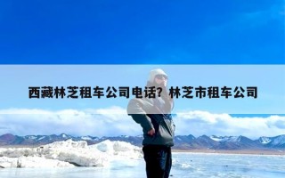 西藏林芝租车公司电话？林芝市租车公司