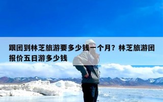 跟团到林芝旅游要多少钱一个月？林芝旅游团报价五日游多少钱